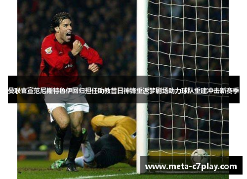 曼联官宣范尼斯特鲁伊回归担任助教昔日神锋重返梦剧场助力球队重建冲击新赛季