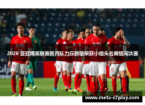 2026 亚冠精英联赛新月队力压群雄荣获小组头名晋级淘汰赛