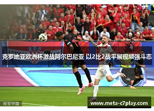克罗地亚欧洲杯激战阿尔巴尼亚 以2比2战平展现顽强斗志