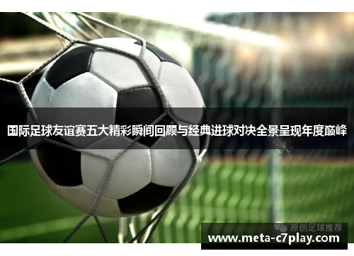 国际足球友谊赛五大精彩瞬间回顾与经典进球对决全景呈现年度巅峰